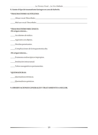 La Técnica Vocal - La Voz Hablada

8. Anote el tipo de traumatismo laríngeo en caso de haberlo.

*TRAUMATISMO AUTÓGENO:

_____Abuso vocal. Descríbalo:_______________________________________________________

_____Mal uso vocal. Descríbalo:______________________________________________________


*TRAUMATISMO MECÁNICO:
-De origen externo...

_____Accidentes de tráfico.

_____Agresión con objetos.

_____Heridas penetrantes.

_____Complicaciones de la traqueotomía alta.

-De origen interno...

_____Exámenes endoscópicos impropios.

_____Intubación intracraneal.

_____Tubos nasogástricos permanentes.


*QUEMADURAS:

_____Quemaduras térmicas.

_____Quemaduras químicas.


9. OBSERVACIONES GENERALES Y TRATAMIENTO A SEGUIR.




                                               19
 