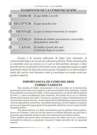 La Técnica Vocal - La Voz Hablada


           ELEMENTOS DE LA COMUNICACIÓN
1        EMISOR El que habla o escribe

2 RECEPTOR                El que escucha o lee

3     MENSAJE Lo que el emisor transmite al receptor

4       CÓDIGO Sistema de señales previamente convenidos
                          para poderse entender
5        CANAL El medio a través del cual
                          el mensaje llega al receptor

       Gracias a la correcta utilización de todos estos elementos, la
comunicación llega a ser un proceso coherente y efectivo. Dicha comunicación
es entendida como un proceso en el cual se intercambian mensajes e ideas
permitiendo la socialización interacción social. La pragmática juega un papel
importante dentro de todo este proceso ya que el lenguaje es un instrumento a
través del cual los seres humanos crean y constituyen un mundo social que
pueden compartir.

              IMPORTANCIA DE COMUNICARSE
                    CORRECTAMENTE
         Para muchos el hablar correctamente se ha convertido en la herramienta
precisa para tener éxito en sus negocios y demás actividades de la vida diaria. A otros
para mantener un puesto de trabajo. A otros para predicar con efectividad la palabra
de Dios y a otros sencillamente para enamorar. Han hecho de la voz el vehículo
idóneo para orientar, persuadir y convencer a quienes le rodean. Particularmente en
una sociedad como la nuestra, es tan importante la habilidad para expresar las ideas
como la capacidad de concebirlas. Aún dentro del propio círculo religioso, el impacto
que se causa depende en gran parte de la capacidad, sabiduría y tacto con que se habla
la palabra de Dios.
         El profesional de la voz debe concientizarse que las palabras tienen poder y
fuerza en sí mismas. Cada una de ellas ejercen su debida influencia sea para bien o
para mal y generalmente actúan no sólo en los demás sino en nosotros mismos.
Todos aquellos que tienen ideas correctas acerca del cultivo de la voz, sentirán la
necesidad de educarse y prepararse. Sacarán el mejor provecho de su capacidad
natural.

                                           20
 