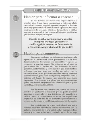 La Técnica Vocal - La Voz Hablada


               3 OBJETIVOS BÁSICOS
    Hablar para informar o enseñar
1            La voz hablada que tiene como objeto informar o
    enseñar algo, busca hacer comprender e interesar algún
    determinado tema en un público general o específico. En estos
    casos hay que tratar de ser claros al hablar y precisos para decir
    estrictamente lo necesario. El interés del auditorio o público
    siempre se mantendrá vivo cuando el hablante también sea
    preciso con el tiempo que dispone.

         Cuando se habla para informar o enseñar
              se impone una regla que consiste
          en distinguir lo esencial de lo secundario
        y conservar siempre el hilo de lo que se dice.


    Hablar para conmover
2           Conmover con la voz hablada es una ciencia que debe
    aprender a desarrollar todo profesional de la voz.
    Tradicionalmente los tenores son irresistibles y capaces de
    conmover a grandes masas. Sin embargo, en el caso de
    predicadores de la palabra de Dios, hablantes de temas
    generales, conferencistas y todos aquellos que usualmente se
    enfrentan con una sala, una capilla, un teatro, etc; no
    necesariamente tienen que tener un timbre fuerte y resonante
    como los tenores, pero si son inteligentes y adaptan su voz a la
    acústica del lugar, de seguro que causarán una buena
    impresión. Por ejemplo, una iglesia que tenga una acústica
    pobre, difícilmente el oyente se verá conmovido, por lo que se
    verá obligado al uso del micrófono.

            Los locutores que trabajan en cabinas de radio y
    estudios de grabación y televisión por su parte, necesitan
    aprender o reaprender el uso inteligente del micrófono y
    utilizar sabia y razonablemente todas las capacidades
    expresivas de cada uno de los elementos que conforman lo
    sonoro, ser claros y en lo posible imparciales con la información.

            Los profesionales de la voz dedicados al arte teatral
    también necesitan aprender la ciencia de conmover con las
    palabras en público. En el arte teatral no hay trampas, todo es
    natural y un buen artista es el resultado lógico de un largo


                             21
 