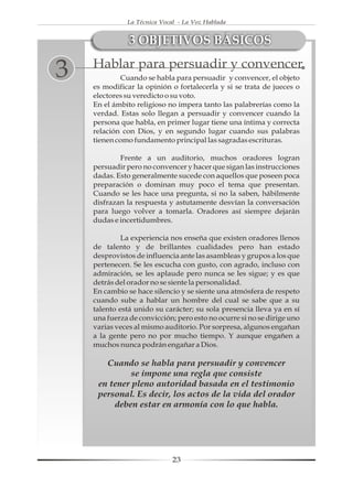 La Técnica Vocal - La Voz Hablada


               3 OBJETIVOS BÁSICOS
    Hablar para persuadir y convencer
3           Cuando se habla para persuadir y convencer, el objeto
    es modificar la opinión o fortalecerla y si se trata de jueces o
    electores su veredicto o su voto.
    En el ámbito religioso no impera tanto las palabrerías como la
    verdad. Estas solo llegan a persuadir y convencer cuando la
    persona que habla, en primer lugar tiene una íntima y correcta
    relación con Dios, y en segundo lugar cuando sus palabras
    tienen como fundamento principal las sagradas escrituras.

            Frente a un auditorio, muchos oradores logran
    persuadir pero no convencer y hacer que sigan las instrucciones
    dadas. Esto generalmente sucede con aquellos que poseen poca
    preparación o dominan muy poco el tema que presentan.
    Cuando se les hace una pregunta, si no la saben, hábilmente
    disfrazan la respuesta y astutamente desvían la conversación
    para luego volver a tomarla. Oradores así siempre dejarán
    dudas e incertidumbres.

             La experiencia nos enseña que existen oradores llenos
    de talento y de brillantes cualidades pero han estado
    desprovistos de influencia ante las asambleas y grupos a los que
    pertenecen. Se les escucha con gusto, con agrado, incluso con
    admiración, se les aplaude pero nunca se les sigue; y es que
    detrás del orador no se siente la personalidad.
    En cambio se hace silencio y se siente una atmósfera de respeto
    cuando sube a hablar un hombre del cual se sabe que a su
    talento está unido su carácter; su sola presencia lleva ya en sí
    una fuerza de convicción; pero esto no ocurre si no se dirige uno
    varias veces al mismo auditorio. Por sorpresa, algunos engañan
    a la gente pero no por mucho tiempo. Y aunque engañen a
    muchos nunca podrán engañar a Dios.

       Cuando se habla para persuadir y convencer
              se impone una regla que consiste
     en tener pleno autoridad basada en el testimonio
     personal. Es decir, los actos de la vida del orador
         deben estar en armonía con lo que habla.




                             23
 