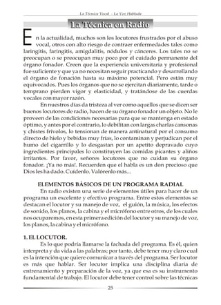 La Técnica Vocal - La Voz Hablada


                    La Técnica en Radio

E     n la actualidad, muchos son los locutores frustrados por el abuso
      vocal, otros con alto riesgo de contraer enfermedades tales como
laringitis, faringitis, amigdalitis, nódulos y cánceres. Los tales no se
preocupan o se preocupan muy poco por el cuidado permanente del
órgano fonador. Creen que la experiencia universitaria y profesional
fue suficiente y que ya no necesitan seguir practicando y desarrollando
el órgano de fonación hasta su máximo potencial. Pero están muy
equivocados. Pues los órganos que no se ejercitan diariamente, tarde o
temprano pierden vigor y elasticidad, y tratándose de las cuerdas
vocales con mayor razón.
        En nuestros días da tristeza al ver como aquellos que se dicen ser
buenos locutores de radio, hacen de su órgano fonador un objeto. No le
proveen de las condiciones necesarias para que se mantenga en estado
óptimo, y antes por el contrario, lo debilitan con largas charlas cansonas
y chistes frívolos, lo tensionan de manera antinatural por el consumo
directo de hielo y bebidas muy frías, lo contaminan y perjudican por el
humo del cigarrillo y lo desgastan por un apetito depravado cuyo
ingredientes principales lo constituyen las comidas picantes y aliños
irritantes. Por favor, señores locutores que no cuidan su órgano
fonador. ¡Ya no más!. Recuerden que el habla es un don precioso que
Dios les ha dado. Cuídenlo. Valórenlo más...

      ELEMENTOS BÁSICOS DE UN PROGRAMA RADIAL
       En radio existen una serie de elementos útiles para hacer de un
programa un excelente y efectivo programa. Entre estos elementos se
destacan el locutor y su manejo de voz, el guión, la música, los efectos
de sonido, los planos, la cabina y el micrófono entre otros, de los cuales
nos ocuparemos, en esta primera edición del locutor y su manejo de voz,
los planos, la cabina y el micrófono.

1. EL LOCUTOR.
        Es lo que podría llamarse la fachada del programa. Es él, quien
interpreta y da vida a las palabras; por tanto, debe tener muy claro cual
es la intención que quiere comunicar a través del programa. Ser locutor
es más que hablar. Ser locutor implica una disciplina diaria de
entrenamiento y preparación de la voz, ya que esa es su instrumento
fundamental de trabajo. El locutor debe tener control sobre las técnicas
                                      25
 