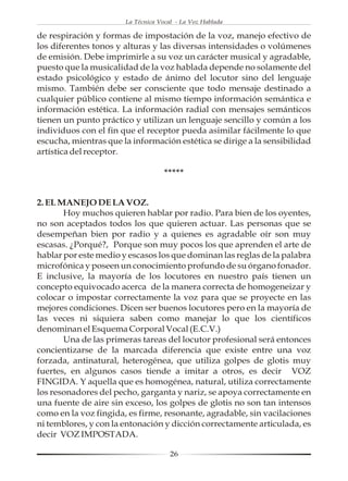 La Técnica Vocal - La Voz Hablada

de respiración y formas de impostación de la voz, manejo efectivo de
los diferentes tonos y alturas y las diversas intensidades o volúmenes
de emisión. Debe imprimirle a su voz un carácter musical y agradable,
puesto que la musicalidad de la voz hablada depende no solamente del
estado psicológico y estado de ánimo del locutor sino del lenguaje
mismo. También debe ser consciente que todo mensaje destinado a
cualquier público contiene al mismo tiempo información semántica e
información estética. La información radial con mensajes semánticos
tienen un punto práctico y utilizan un lenguaje sencillo y común a los
individuos con el fin que el receptor pueda asimilar fácilmente lo que
escucha, mientras que la información estética se dirige a la sensibilidad
artística del receptor.

                                    *****


2. EL MANEJO DE LA VOZ.
       Hoy muchos quieren hablar por radio. Para bien de los oyentes,
no son aceptados todos los que quieren actuar. Las personas que se
desempeñan bien por radio y a quienes es agradable oír son muy
escasas. ¿Porqué?, Porque son muy pocos los que aprenden el arte de
hablar por este medio y escasos los que dominan las reglas de la palabra
microfónica y poseen un conocimiento profundo de su órgano fonador.
E inclusive, la mayoría de los locutores en nuestro país tienen un
concepto equivocado acerca de la manera correcta de homogeneizar y
colocar o impostar correctamente la voz para que se proyecte en las
mejores condiciones. Dicen ser buenos locutores pero en la mayoría de
las veces ni siquiera saben como manejar lo que los científicos
denominan el Esquema Corporal Vocal (E.C.V.)
       Una de las primeras tareas del locutor profesional será entonces
concientizarse de la marcada diferencia que existe entre una voz
forzada, antinatural, heterogénea, que utiliza golpes de glotis muy
fuertes, en algunos casos tiende a imitar a otros, es decir VOZ
FINGIDA. Y aquella que es homogénea, natural, utiliza correctamente
los resonadores del pecho, garganta y nariz, se apoya correctamente en
una fuente de aire sin exceso, los golpes de glotis no son tan intensos
como en la voz fingida, es firme, resonante, agradable, sin vacilaciones
ni temblores, y con la entonación y dicción correctamente articulada, es
decir VOZ IMPOSTADA.

                                      26
 