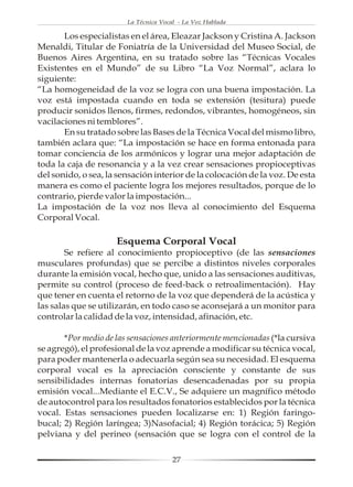 La Técnica Vocal - La Voz Hablada

       Los especialistas en el área, Eleazar Jackson y Cristina A. Jackson
Menaldi, Titular de Foniatría de la Universidad del Museo Social, de
Buenos Aires Argentina, en su tratado sobre las “Técnicas Vocales
Existentes en el Mundo” de su Libro “La Voz Normal”, aclara lo
siguiente:
“La homogeneidad de la voz se logra con una buena impostación. La
voz está impostada cuando en toda se extensión (tesitura) puede
producir sonidos llenos, firmes, redondos, vibrantes, homogéneos, sin
vacilaciones ni temblores”.
       En su tratado sobre las Bases de la Técnica Vocal del mismo libro,
también aclara que: “La impostación se hace en forma entonada para
tomar conciencia de los armónicos y lograr una mejor adaptación de
toda la caja de resonancia y a la vez crear sensaciones propioceptivas
del sonido, o sea, la sensación interior de la colocación de la voz. De esta
manera es como el paciente logra los mejores resultados, porque de lo
contrario, pierde valor la impostación...
La impostación de la voz nos lleva al conocimiento del Esquema
Corporal Vocal.

                     Esquema Corporal Vocal
        Se refiere al conocimiento propioceptivo (de las sensaciones
musculares profundas) que se percibe a distintos niveles corporales
durante la emisión vocal, hecho que, unido a las sensaciones auditivas,
permite su control (proceso de feed-back o retroalimentación). Hay
que tener en cuenta el retorno de la voz que dependerá de la acústica y
las salas que se utilizarán, en todo caso se aconsejará a un monitor para
controlar la calidad de la voz, intensidad, afinación, etc.

       *Por medio de las sensaciones anteriormente mencionadas (*la cursiva
se agregó), el profesional de la voz aprende a modificar su técnica vocal,
para poder mantenerla o adecuarla según sea su necesidad. El esquema
corporal vocal es la apreciación consciente y constante de sus
sensibilidades internas fonatorias desencadenadas por su propia
emisión vocal...Mediante el E.C.V., Se adquiere un magnífico método
de autocontrol para los resultados fonatorios establecidos por la técnica
vocal. Estas sensaciones pueden localizarse en: 1) Región faringo-
bucal; 2) Región laríngea; 3)Nasofacial; 4) Región torácica; 5) Región
pelviana y del perineo (sensación que se logra con el control de la

                                       27
 