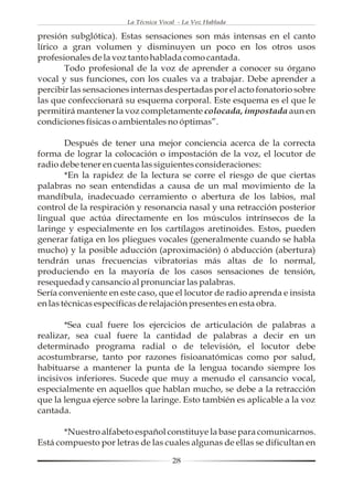 La Técnica Vocal - La Voz Hablada

presión subglótica). Estas sensaciones son más intensas en el canto
lírico a gran volumen y disminuyen un poco en los otros usos
profesionales de la voz tanto hablada como cantada.
       Todo profesional de la voz de aprender a conocer su órgano
vocal y sus funciones, con los cuales va a trabajar. Debe aprender a
percibir las sensaciones internas despertadas por el acto fonatorio sobre
las que confeccionará su esquema corporal. Este esquema es el que le
permitirá mantener la voz completamente colocada, impostada aun en
condiciones físicas o ambientales no óptimas”.

        Después de tener una mejor conciencia acerca de la correcta
forma de lograr la colocación o impostación de la voz, el locutor de
radio debe tener en cuenta las siguientes consideraciones:
        *En la rapidez de la lectura se corre el riesgo de que ciertas
palabras no sean entendidas a causa de un mal movimiento de la
mandíbula, inadecuado cerramiento o abertura de los labios, mal
control de la respiración y resonancia nasal y una retracción posterior
lingual que actúa directamente en los músculos intrínsecos de la
laringe y especialmente en los cartílagos aretinoides. Estos, pueden
generar fatiga en los pliegues vocales (generalmente cuando se habla
mucho) y la posible aducción (aproximación) ó abducción (abertura)
tendrán unas frecuencias vibratorias más altas de lo normal,
produciendo en la mayoría de los casos sensaciones de tensión,
resequedad y cansancio al pronunciar las palabras.
Sería conveniente en este caso, que el locutor de radio aprenda e insista
en las técnicas específicas de relajación presentes en esta obra.

       *Sea cual fuere los ejercicios de articulación de palabras a
realizar, sea cual fuere la cantidad de palabras a decir en un
determinado programa radial o de televisión, el locutor debe
acostumbrarse, tanto por razones fisioanatómicas como por salud,
habituarse a mantener la punta de la lengua tocando siempre los
incisivos inferiores. Sucede que muy a menudo el cansancio vocal,
especialmente en aquellos que hablan mucho, se debe a la retracción
que la lengua ejerce sobre la laringe. Esto también es aplicable a la voz
cantada.

       *Nuestro alfabeto español constituye la base para comunicarnos.
Está compuesto por letras de las cuales algunas de ellas se dificultan en

                                      28
 