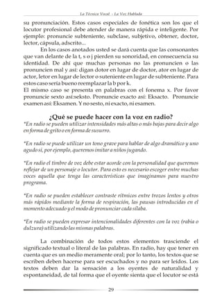 La Técnica Vocal - La Voz Hablada

su pronunciación. Estos casos especiales de fonética son los que el
locutor profesional debe atender de manera rápida e inteligente. Por
ejemplo: pronuncie subteniente, subclase, subjetivo, obtener, doctor,
lector, cápsula, adscrito...
        En los casos anotados usted se dará cuenta que las consonantes
que van delante de la t, s o j pierden su sonoridad, en consecuencia su
identidad. De ahí que muchas personas no las pronuncien o las
pronuncien mal y así: digan dotor en lugar de doctor, ator en lugar de
actor, letor en lugar de lector o suteniente en lugar de subteniente. Para
estos caso sería bueno reemplazar la b por k.
El mismo caso se presenta en palabras con el fonema x. Por favor
pronuncie sexto así:seksto. Pronuncie exacto así: Eksacto. Pronuncie
examen así: Eksamen. Y no sesto, ni exacto, ni esamen.

           ¿Qué se puede hacer con la voz en radio?
*En radio se pueden utilizar intensidades más altas o más bajas para decir algo
en forma de grito o en forma de susurro.

*En radio se puede utilizar un tono grave para hablar de algo dramático y uno
agudo si, por ejemplo, queremos imitar a niños jugando.

*En radio el timbre de voz debe estar acorde con la personalidad que queremos
reflejar de un personaje o locutor. Para esto es necesario escoger entre muchas
voces aquella que tenga las características que imaginamos para nuestro
programa.

*En radio se pueden establecer contraste rítmicos entre trozos lentos y otros
más rápidos mediante la forma de respiración, las pausas introducidas en el
momento adecuado y el modo de pronunciar cada sílaba.

*En radio se pueden expresar intencionalidades diferentes con la voz (rabia o
dulzura) utilizando las mismas palabras.

       La combinación de todos estos elementos trasciende el
significado textual o literal de las palabras. En radio, hay que tener en
cuenta que es un medio meramente oral; por lo tanto, los textos que se
escriben deben hacerse para ser escuchados y no para ser leídos. Los
textos deben dar la sensación a los oyentes de naturalidad y
espontaneidad, de tal forma que el oyente sienta que el locutor se está

                                        29
 