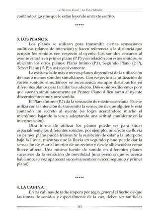 La Técnica Vocal - La Voz Hablada

contando algo y no que le están leyendo un texto escrito.

                                    *****


3. LOS PLANOS.
        Los planos se utilizan para transmitir ciertas sensaciones
auditivas (planos de intención) y hacen referencia a la distancia que
ocupan los sonidos con respecto al oyente. Los sonidos cercanos al
oyente estarán en primer plano (P.P) y en relación con estos sonidos, se
ubicarán los otros planos: Plano Intimo (P.I), Segundo Plano (2 P),
Tercer Plano (·3.P) y así sucesivamente.
        La existencia de más o menos planos dependerá de la utilización
de más o menos sonidos simultáneos. Con respecto a la utilización de
varios sonidos simultáneos se recomienda siempre distribuirlos en
diferentes planos para facilitar la audición. Dos sonidos diferentes pero
que suenan simultáneamente en Primer Plano dificultarán al oyente
discernir entre uno y otro sonido.
        El Plano Intimo (P.I) da la sensación de máxima cercanía. Este se
utiliza con la intención de transmitir la sensación de que alguien le está
contando un secreto al oyente (se logra acercándose mucho el
micrófono, bajando la voz y adoptando una actitud confidente en la
interpretación).
        Otra forma de utilizar los planos puede ser para situar
espacialmente los diferentes sonidos, por ejemplo, un efecto de lluvia
en primer plano puede transmitir la sensación de estar a la interperie
bajo la lluvia, mientras que la lluvia en segundo plano puede dar la
sensación de estar al interior de un recinto y desde allí escuchar como
llueve afuera. Una misma fuente de sonido en diferentes planos
sucesivos da la sensación de movilidad (una persona que se acerca
hablando; su voz aparecerá sucesivamente en tercer, segundo y primer
plano).


                                    *****

4. LA CABINA .
       En las cabinas de radio impera por regla general el hecho de que
las tomas de sonidos y especialmente de la voz, deben ser tan fieles

                                      30
 