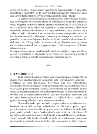 La Técnica Vocal - La Voz Hablada

como sea posible. En particular, la cabina de radio no debe, en absoluto,
modificar el “espectro” de la voz y no debe agregar reverberación para
que la voz del locutor no se vea afectada cuando salga “al aire”.
        La primera condición de una buena cabina será entonces aquella
que contenga un aislamiento eficaz en relación con los ruidos externos,
o sea, asegurar un nivel de ruido que no sobrepase los 30 a 35 dBA. Esta
es la condición más difícil de realizar y la más costosa, sobre todo
cuando la emisora funciona en un lugar ruidoso y cerca de una zona
atiborrada de vehículos. Las resonancias molestas se pueden evitar si
las dimensiones de la cabina son correctas y también por la ausencia de
paredes paralelas reflejantes. La duración de reverberación deseable,
del orden de 0,7 segundos, se obtiene sin problemas amortiguando
convenientemente el piso y las paredes con cortinas espesas, tapicería,
alfombras, etc.
Si las paredes aseguran una buena difusión de sonido, el lugar donde se
coloca el micrófono en el estudio no es crítico: se evitará simplemente el
efectuar la toma de sonido demasiado cerca de una pared.


                                     *****


5. EL MICRÓFONO.
        Todo locutor bien informado sabe con certeza que solamente los
micrófonos electroestáticos aseguran una transducción acústica -
eléctrica de alta fidelidad, mientras que los micrófonos
electrodinámicos pueden colorear ligeramente la voz. Se debe entonces
estar alerta para examinar la curva de respuesta del micrófono que se
desea usar en función de la calidad del trabajo que se desea efectuar sin
olvidar que es perfectamente inútil usar un micrófono mediocre con
un muy buen grabador o viceversa: la calidad de la cadena de
grabación es aquella de su eslabón menos efectivo.
        El micrófono de tipo cardiode o supercardiode, se debe instalar
bastante cerca del locutor (alrededor de 30 cmts) para captar
principalmente el sonido directo y minimizar la influencia de la sala,
pero no demasiado cerca a fin de evitar la saturación del micrófono. El
eje del micrófono debe ser orientado hacia la boca del locutor y de frente,
ya sea cuando éste habla mirando delante de sí mismo o cuando lea
inclinando su mirada hacia el texto: esta precaución se debe respetar

                                       31
 