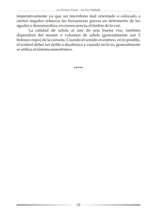 La Técnica Vocal - La Voz Hablada

imperativamente ya que un micrófono mal orientado o colocado a
ciertos ángulos refuerza las frecuencias graves en detrimento de las
agudas y desnaturaliza, en consecuencia, el timbre de la voz.
        La calidad de salida al aire de una buena voz, también
dependerá del maxter o volumen de salida (generalmente son 2
botones rojos) de la consola. Cuando el sonido es estéreo, en lo posible,
el control deber ser doble o duofónico y cuando no lo es, generalmente
se utiliza el sistema monofónico.



                                    *****




                                      32
 