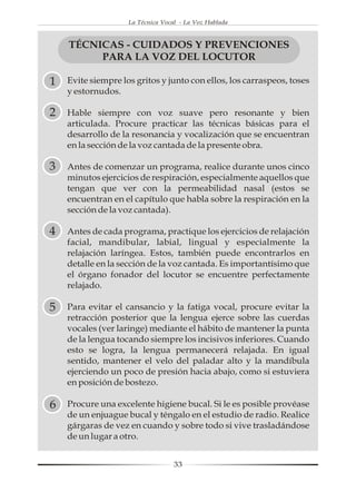 La Técnica Vocal - La Voz Hablada



    TÉCNICAS - CUIDADOS Y PREVENCIONES
         PARA LA VOZ DEL LOCUTOR

1   Evite siempre los gritos y junto con ellos, los carraspeos, toses
    y estornudos.

2   Hable siempre con voz suave pero resonante y bien
    articulada. Procure practicar las técnicas básicas para el
    desarrollo de la resonancia y vocalización que se encuentran
    en la sección de la voz cantada de la presente obra.

3   Antes de comenzar un programa, realice durante unos cinco
    minutos ejercicios de respiración, especialmente aquellos que
    tengan que ver con la permeabilidad nasal (estos se
    encuentran en el capítulo que habla sobre la respiración en la
    sección de la voz cantada).

4   Antes de cada programa, practique los ejercicios de relajación
    facial, mandibular, labial, lingual y especialmente la
    relajación laríngea. Estos, también puede encontrarlos en
    detalle en la sección de la voz cantada. Es importantísimo que
    el órgano fonador del locutor se encuentre perfectamente
    relajado.

5   Para evitar el cansancio y la fatiga vocal, procure evitar la
    retracción posterior que la lengua ejerce sobre las cuerdas
    vocales (ver laringe) mediante el hábito de mantener la punta
    de la lengua tocando siempre los incisivos inferiores. Cuando
    esto se logra, la lengua permanecerá relajada. En igual
    sentido, mantener el velo del paladar alto y la mandíbula
    ejerciendo un poco de presión hacia abajo, como si estuviera
    en posición de bostezo.

6   Procure una excelente higiene bucal. Si le es posible provéase
    de un enjuague bucal y téngalo en el estudio de radio. Realice
    gárgaras de vez en cuando y sobre todo si vive trasladándose
    de un lugar a otro.


                                   33
 
