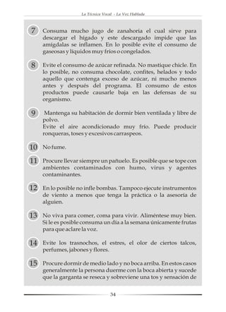 La Técnica Vocal - La Voz Hablada



7    Consuma mucho jugo de zanahoria el cual sirve para
     descargar el hígado y este descargado impide que las
     amígdalas se inflamen. En lo posible evite el consumo de
     gaseosas y líquidos muy fríos o congelados.

8    Evite el consumo de azúcar refinada. No mastique chicle. En
     lo posible, no consuma chocolate, confites, helados y todo
     aquello que contenga exceso de azúcar, ni mucho menos
     antes y después del programa. El consumo de estos
     productos puede causarle baja en las defensas de su
     organismo.

9     Mantenga su habitación de dormir bien ventilada y libre de
     polvo.
     Evite el aire acondicionado muy frío. Puede producir
     ronqueras, toses y excesivos carraspeos.

10   No fume.

11   Procure llevar siempre un pañuelo. Es posible que se tope con
     ambientes contaminados con humo, virus y agentes
     contaminantes.

12   En lo posible no infle bombas. Tampoco ejecute instrumentos
     de viento a menos que tenga la práctica o la asesoría de
     alguien.

13   No viva para comer, coma para vivir. Aliméntese muy bien.
     Si le es posible consuma un día a la semana únicamente frutas
     para que aclare la voz.

14   Evite los trasnochos, el estres, el olor de ciertos talcos,
     perfumes, jabones y flores.

15   Procure dormir de medio lado y no boca arriba. En estos casos
     generalmente la persona duerme con la boca abierta y sucede
     que la garganta se reseca y sobreviene una tos y sensación de


                                   34
 