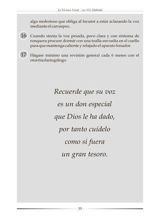 La Técnica Vocal - La Voz Hablada



     algo molestoso que obliga al locutor a estar aclarando la voz
     mediante el carraspeo.

16   Cuando sienta la voz pesada, poco clara y con síntoma de
     ronquera procure dormir con una toalla envuelta en el cuello
     para que mantenga caliente y relajado el aparato fonador.

17   Hágase mínimo una revisión general cada 6 meses con el
     otorrinolaringólogo.




                  Recuerde que su voz
                    es un don especial
                  que Dios le ha dado,
                     por tanto cuídelo
                         como si fuera
                      un gran tesoro.




                                   35
 