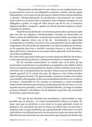 La Técnica Vocal - La Voz Hablada

        * Demasiados profesores no son claros en sus explicaciones por
lo que muchas veces se ven obligados a repetir y repetir, esto los agota
físicamente y en la mayoría de los casos le sobrevienen ciertas disfonías
y afonías. Afortunadamente los profesores universitarios no sufren
tanto como los de preescolar y primaria. Estos últimos siempre se ven
obligados a gritar, se exige de ellos mayor uso de la voz, e inclusive
algunos tienden a enojarse y gritar con tal de hacerse respetar y hacer
cumplir sus órdenes.
        El profesional dedicado a la docencia preescolar y primaria sabe
que uno de sus objetivos fundamentales consiste en desarrollar en
niños y niñas las habilidades comunicativas para hablar, escuchar, leer
y escribir algunas letras con el fin de incrementar la capacidad
comunicativa y facilitar el acceso a los conocimientos de las diferentes
asignaturas. El solo hecho de enseñarle a un niño el sonido de las letras,
no lo capacita para leer y escribir, necesita conocer y vivir diferentes
tipos de lectura y practicar su uso, pues sólo se aprende a leer leyendo, y
a escribir, escribiendo.
No sobra decir que estos niños por su corta edad son difíciles de tratar y
se necesita mucha paciencia y cariño para tratarlos y comprenderlos.
        En las escuelas preescolares es común que en la hora de las
meriendas los profesores acostumbren a acompañar a los niñitos. Estos
traen o compran muchas golosinas, dulces, chicles, bebidas muy frías o
con hielo, etc, y los profesores les ayudan. Estas cosas no solo afectan el
estado general de la salud sino que de alguna u otra forma inciden
sobre el órgano fonador. En igual sentido, cuando se imitan a los niños
con sonidos sobreagudos, la frecuencia fundamental de la voz se altera,
la masa y elasticidad de las cuerdas se tensionan y como resultado
sobrevienen disfonías que tienden a la disminución de los tonos. La voz
se pone un poco pesada y ronca. El paladar blando y faringe se sienten
un poco irritados y flemáticos. En la mañana se percibe una sensación
de tensión y ganas de escupir.

       * El caso de los docentes de secundaria y universidad es más
pasable que el anterior . La razón fundamental radica en el grito. Es
muy raro que un profesor a este nivel se la pase gritando como en
primaria. Es consciente de que no trata con niños sino con jóvenes y
adultos, pero el gran problema que generalmente sobreviene en éstos
individuos es la utilización de la voz no solo en el aula sino fuera de ella.
Muchos de estos docentes no son conscientes que después de dictar una

                                       38
 