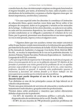 La Técnica Vocal - La Voz Hablada

o media hora de clase sin interrumpir originan un desgaste funcional en
el órgano fonador, por tanto, al terminar la clase, salen al patio o a los
alrededores de la institución y se ponen a charlar algunas cosas que no
tienen importancia, son frívolas y cansonas.

        * Un caso especial entre los docentes lo constituye el instructor
de educación física, quien muchas veces tiene que llevar sobre sí los
achaques de ronquera, dolor en la garganta y tensión en los músculos
de la laringe . A diferencia de los otros docentes, su aula no es un salón,
su aula son los escenarios deportivos, las canchas, el espacio abierto y
en tales condiciones se ve obligado a aumentar el volumen de la voz.
Estos, por lo general, presentan una disminución en sus tonos agudos,
su voz es más pesada, áspera y ronca en algunos casos.

         * Algunos datos que nos ayudan a tomar una mejor conciencia
sobre lo que hemos venido mencionando es la información que publicó
por Internet la Escuela Universitaria de la Salle -EULS- Promocionando
la 5ta. Jornada de Audición y Lenguaje. Con fecha: 20 de Abril de 2001.
En ella, se recalca la importancia de la voz en la profesión docente. La
doctora Paloma Tejeda Navalón, Profesora Especialista en Audición y
Lenguaje de la EULS, comenta:
“¿Por qué surge la idea de organizar las V Jornadas de Audición y Lenguaje, en
torno a la preocupación de la voz en la población docente? El objetivo de las
Jornadas es presentar una visión general de los problemas de voz en aquellas
personas cuya profesión les exige un especial uso de la voz, como maestros,
profesores, docentes en general. A menudo, estos profesionales ignoran el
mecanismo y funciones del sistema fonador y lo hacen trabajar sin las
preocupaciones y cautelas que les evitaría más de un problema.
El interés que puede despertar el uso de la voz en la población
docente viene de:
*Las disfonías es una de las principales causas de baja laboral en el
colectivo de profesores.
*Existe una gran demanda de servicios de educación y reeducación de
tratamientos individuales y grupales entre los profesionales.
*Existen datos sobre profesores y maestros que sufren alteraciones
debidas al ejercicio de su profesión.
    - Un 62% de maestros de enseñanza pública y privada, fueron
    diagnosticados de un deterioro de la voz (E. Perello, 1985)
    - El 48% de una muestra de 790 profesores padecían problemas de

                                        39
 