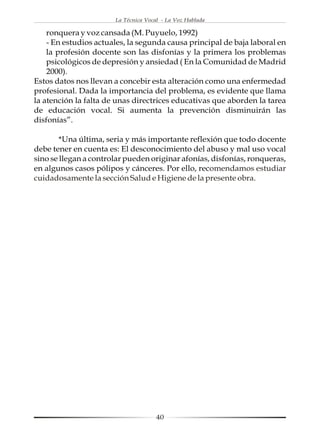 La Técnica Vocal - La Voz Hablada

    ronquera y voz cansada (M. Puyuelo, 1992)
    - En estudios actuales, la segunda causa principal de baja laboral en
    la profesión docente son las disfonías y la primera los problemas
    psicológicos de depresión y ansiedad ( En la Comunidad de Madrid
    2000).
Estos datos nos llevan a concebir esta alteración como una enfermedad
profesional. Dada la importancia del problema, es evidente que llama
la atención la falta de unas directrices educativas que aborden la tarea
de educación vocal. Si aumenta la prevención disminuirán las
disfonías”.

        *Una última, seria y más importante reflexión que todo docente
debe tener en cuenta es: El desconocimiento del abuso y mal uso vocal
sino se llegan a controlar pueden originar afonías, disfonías, ronqueras,
en algunos casos pólipos y cánceres. Por ello, recomendamos estudiar
cuidadosamente la sección Salud e Higiene de la presente obra.




                                      40
 