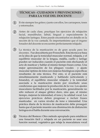 La Técnica Vocal - La Voz Hablada



    TÉCNICAS - CUIDADOS Y PREVENCIONES
         PARA LA VOZ DEL DOCENTE

1   Evite siempre los gritos y junto con ellos, los carraspeos, toses
    y estornudos.

2   Antes de cada clase, practique los ejercicios de relajación
    facial, mandibular, labial, lingual y especialmente la
    relajación laríngea. Estos puede encontrarlos en detalle en la
    sección de la voz cantada. Es importantísimo que el órgano
    fonador del docente se encuentre perfectamente relajado.

3   La técnica de la masticación es de gran ayuda para los
    docentes. Fue descubierta por Froeschels. Esta técnica se basa
    en la idea de que la tonicidad muscular normal, relajada, y el
    equilibrio muscular de la lengua, mejilla, cuello y laringe
    pueden ser inducidos cuando el paciente está efectuando el
    acto de masticar y hablar al mismo tiempo frases cortas. Una
    mejor aproximación de los pliegues vocales           y ajuste
    muscular óptimo de éstos son mejoras fisiológicas específicas
    resultantes de esta técnica. Por esto, si el paciente está
    simultáneamente masticando y hablando (articulando y
    fonando), el equilibrio muscular relajado y la tonicidad
    asociada a la masticación darán por resultado unas
    condiciones que mejoran la producción de la voz. Los ajustes
    musculares facilitados por la masticación, generalmente no
    sólo reducen el ataque glótico duro, sino que, al mismo
    tiempo, mejoran la intensidad, el tono y la calidad vocal. Los
    ejercicios prácticos deben progresar e incluir frases
    masticadas en varios niveles de tono e intensidad. Una
    práctica diaria de la técnica de masticación debe proseguir
    hasta que el paciente muestre una disminución de disfunción
    laríngea en el habla durante una conversación.

4   Técnica del Bostezo: Otro método apropiado para establecer
    una fonación fácil y relajada en un paciente es usar una
    función normal, vegetativa que relaja la musculatura vocal


                                   41
 