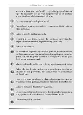 La Técnica Vocal - La Voz Hablada



     antes de la fonación. Una función vegetativa que produce este
     tipo de relajación de las vías respiratorias es el bostezo
     acompañado de sílabas como ah, eh, uhh.

5    Procure una excelente higiene bucal.

6    Controlar el apetito, evitando el consumo de hielo, bebidas
     frías, golosinas.

7    Evitar el uso del habla exagerada.

8    Disminuir las imitaciones de sonidos sobreagudos
     (especialmente docentes de preescolar y primaria).

9    Evitar el uso de tizas.

10   En escenarios deportivos y canchas grandes, inventar señales
     con las manos y usar permanentemente un pito para evitar los
     gritos. En vez de gritar, llámelos y acérquelos a todos para
     decir lo que tenga que decir.

11   Mantener los salones libre de polvos y agentes contaminantes.

     Evitar de los demás profesores y estudiantes las charlas
12   frívolas y sin provecho, las discusiones y demasiadas
     explicaciones.

     Usar protectores para la nariz y boca al entrar en laboratorios
13   relacionados con química, medicina, bacterias, alimentos, etc.

     Evitar el consumo de alcohol y cigarrillo.
14
     En casos de síntomas de ronquera, disminuir el volumen de la
15   voz y procurar dormir de medio lado y no boca arriba.

     Llevar siempre un pañuelo.
16

                                     42
 