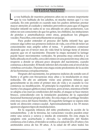La Técnica Vocal - La Voz Hablada


                        El Habla Infantil

L   a voz hablada de nuestros primeros años no es menos importante
    que la voz hablada de los adultos, ni mucho menos que l a voz
cantada. En este período es cuando más los padres deberían prestar
mayor atención al cuidado y métodos preventivos para que el órgano
fonador infantil no sufra ni se vea alterado en años posteriores. Los
niños no son conscientes de que los gritos, los chillidos, las imitaciones
de pistolas y ametralladoras entre otras, perjudican los pliegues
vocales. Para ellos, esto sencillamente es un juego.
        Para poder entender el proceso del habla infantil hay que
conocer algo sobre sus primeros indicios de vida, con el fin de tener un
conocimiento más amplio sobre el tema. Y podríamos comenzar
diciendo que en el tercer mes de vida fetal la laringe tiene el mismo
aspecto que en el nacimiento. Durante la etapa neonatal la laringe
puede hacer movimientos verticales. Se presenta muy estrecha y se
halla ubicada en el cuello, cerca del cráneo en una posición muy alta con
respecto a donde se ubicará poco después del nacimiento, cuando
comienza a descender. El borde inferior del cricoides está al nivel de las
vértebras cervicales. Durante esta etapa existe predominio de la acción
de las hormonas corioplacentarias .
        Después del nacimiento, los primeros indicios de sonido son el
llanto y el grito con frecuencias muy altas y la modulación es muy
reducida. De ahí en adelante viene una primera infancia que
generalmente se da entre el primer mes de vida y es cuando la voz
comienza su modificación. Al principio la expulsión de aire es muy
fuerte y los ataques glóticos muy intensos, pero al mes, mientras el bebé
se adapta a las nuevas condiciones del medio, el ataque se hace menos
brusco, coincidiendo con la instalación paulatina de la capacidad
funcional hormonal propia del niño. En esta etapa el cartílago tiroides
está muy cerca del hueso hioides. El esqueleto laríngeo se separa más
tarde en dirección cráneo-caudal. Aproximadamente a los 18 meses
aparecen algunos tipos de modulaciones.
        En la segunda infancia del niño predomina la acción de la
somatotrofina y de la tiroxina, las variaciones vocales pueden estar
entre una octava y octava y media de extensión. En esta etapa la
epiglotis está acartuchada y elevada. La osificación del hiodes
comienza a los 2 años, el tiroides se osifica a la edad de 22 a 23 años y los
aretinoides cerca de los 30 años. A la edad de 65 años todos los
                                       43
 