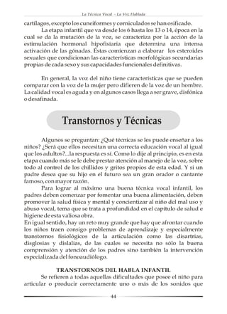La Técnica Vocal - La Voz Hablada

cartílagos, excepto los cuneiformes y corniculados se han osificado.
       La etapa infantil que va desde los 6 hasta los 13 o 14, época en la
cual se da la mutación de la voz, se caracteriza por la acción de la
estimulación hormonal hipofisiaria que determina una intensa
activación de las gónadas. Éstas comienzan a elaborar los esteroides
sexuales que condicionan las características morfológicas secundarias
propias de cada sexo y sus capacidades funcionales definitivas.

       En general, la voz del niño tiene características que se pueden
comparar con la voz de la mujer pero difieren de la voz de un hombre.
La calidad vocal es aguda y en algunos casos llega a ser grave, disfónica
o desafinada.



                Transtornos y Técnicas
       Algunos se preguntan: ¿Qué técnicas se les puede enseñar a los
niños? ¿Será que ellos necesitan una correcta educación vocal al igual
que los adultos?...la respuesta es sí. Como lo dije al principio, es en esta
etapa cuando más se le debe prestar atención al manejo de la voz, sobre
todo al control de los chillidos y gritos propios de esta edad. Y si un
padre desea que su hijo en el futuro sea un gran orador o cantante
famoso, con mayor razón.
       Para lograr al máximo una buena técnica vocal infantil, los
padres deben comenzar por fomentar una buena alimentación, deben
promover la salud física y mental y concientizar al niño del mal uso y
abuso vocal, tema que se trata a profundidad en el capítulo de salud e
higiene de esta valiosa obra.
En igual sentido, hay un reto muy grande que hay que afrontar cuando
los niños traen consigo problemas de aprendizaje y especialmente
transtornos fisiológicos de la articulación como las disartrias,
disglosias y dislalias, de las cuales se necesita no sólo la buena
comprensión y atención de los padres sino también la intervención
especializada del fonoaudiólogo.

             TRANSTORNOS DEL HABLA INFANTIL
       Se refieren a todas aquellas dificultades que posee el niño para
articular o producir correctamente uno o más de los sonidos que

                                       44
 