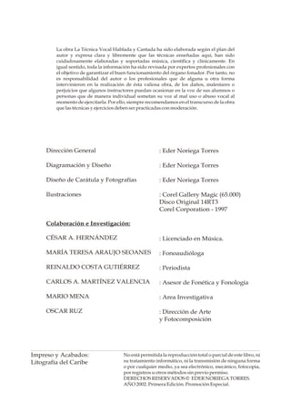 La obra La Técnica Vocal Hablada y Cantada ha sido elaborada según el plan del
         autor y expresa clara y libremente que las técnicas enseñadas aquí, han sido
         cuidadosamente elaboradas y soportadas música, científica y clínicamente. En
         igual sentido, toda la información ha sido revisada por expertos profesionales con
         el objetivo de garantizar el buen funcionamiento del órgano fonador. Por tanto, no
         es responsabilidad del autor o los profesionales que de alguna u otra forma
         intervinieron en la realización de ésta valiosa obra, de los daños, malestares o
         perjuicios que algunos instructores puedan ocasionar en la voz de sus alumnos o
         personas que de manera individual sometan su voz al mal uso o abuso vocal al
         momento de ejercitarla. Por ello, siempre recomendamos en el transcurso de la obra
         que las técnicas y ejercicios deben ser practicadas con moderación.




     Dirección General                                  : Eder Noriega Torres

     Diagramación y Diseño                              : Eder Noriega Torres

     Diseño de Carátula y Fotografías                   : Eder Noriega Torres

     Ilustraciones                                      : Corel Gallery Magic (65.000)
                                                        Disco Original 14RT3
                                                        Corel Corporation - 1997

     Colaboración e Investigación:

     CÉSAR A. HERNÁNDEZ                                 : Licenciado en Música.

     MARÍA TERESA ARAUJO SEOANES                        : Fonoaudióloga

     REINALDO COSTA GUTIÉRREZ                           : Periodista

     CARLOS A. MARTÍNEZ VALENCIA                        : Asesor de Fonética y Fonología

     MARIO MENA                                         : Area Investigativa

     OSCAR RUZ                                          : Dirección de Arte
                                                        y Fotocomposición




Impreso y Acabados:                    No está permitida la reproducción total o parcial de este libro, ni
Litografía del Caribe                  su tratamiento informático, ni la transmisión de ninguna forma
                                       o por cualquier medio, ya sea electrónico, mecánico, fotocopia,
                                       por registros u otros métodos sin previo permiso.
                                       DERECHOS RESERVADOS © EDER NORIEGA TORRES.
                                       AÑO 2002. Primera Edición. Promoción Especial.
 