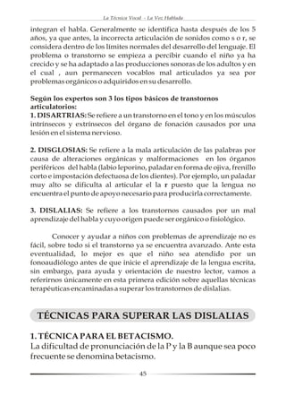 La Técnica Vocal - La Voz Hablada

integran el habla. Generalmente se identifica hasta después de los 5
años, ya que antes, la incorrecta articulación de sonidos como s o r, se
considera dentro de los límites normales del desarrollo del lenguaje. El
problema o transtorno se empieza a percibir cuando el niño ya ha
crecido y se ha adaptado a las producciones sonoras de los adultos y en
el cual , aun permanecen vocablos mal articulados ya sea por
problemas orgánicos o adquiridos en su desarrollo.

Según los expertos son 3 los tipos básicos de transtornos
articulatorios:
1. DISARTRIAS: Se refiere a un transtorno en el tono y en los músculos
intrínsecos y extrínsecos del órgano de fonación causados por una
lesión en el sistema nervioso.

2. DISGLOSIAS: Se refiere a la mala articulación de las palabras por
causa de alteraciones orgánicas y malformaciones en los órganos
periféricos del habla (labio leporino, paladar en forma de ojiva, frenillo
corto e impostación defectuosa de los dientes). Por ejemplo, un paladar
muy alto se dificulta al articular el la r puesto que la lengua no
encuentra el punto de apoyo necesario para producirla correctamente.

3. DISLALIAS: Se refiere a los transtornos causados por un mal
aprendizaje del habla y cuyo origen puede ser orgánico o fisiológico.

        Conocer y ayudar a niños con problemas de aprendizaje no es
fácil, sobre todo si el transtorno ya se encuentra avanzado. Ante esta
eventualidad, lo mejor es que el niño sea atendido por un
fonoaudiólogo antes de que inicie el aprendizaje de la lengua escrita,
sin embargo, para ayuda y orientación de nuestro lector, vamos a
referirnos únicamente en esta primera edición sobre aquellas técnicas
terapéuticas encaminadas a superar los transtornos de dislalias.


  TÉCNICAS PARA SUPERAR LAS DISLALIAS

1. TÉCNICA PARA EL BETACISMO.
La dificultad de pronunciación de la P y la B aunque sea poco
frecuente se denomina betacismo.

                                      45
 