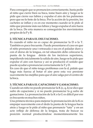 La Técnica Vocal - La Voz Hablada

Para conseguir que se pronuncien correctamente, basta pedir
al niño que cierre bien su boca, tome buen aire y luego se le
pide que cierre sus labios y expulse el aire de los pulmones
pero que no lo bote de la boca. Por la acción de la presión, los
cachetes se inflan y es en ese momento cuando se le pide al
niño que presione más sus labios y luego expulse el aire fuera
de la boca. De esta manera se conseguirán los movimientos
propios de la P y B.

2. TÉCNICA PARA EL DELTACISMO.
Es cuando el niño no es capaz de pronunciar la D o la T.
También es poco frecuente. Puede presentarse el caso en que
el niño pronuncie una t retrasada o sea en el paladar duro y
con el dorso de la lengua, en tal situación debe colocarse la
punta de la lengua detrás de los incisivos superiores,
impidiendo inicialmente la salida de aire, luego se le pide que
expulse el aire con fuerza y así se producirá el sonido que
puede ayudar a pronunciar correctamente la T y D.
En caso de que el niño tenga problemas con la d, pídale que
haga más fuerza al botar el aire pero esta vez presione
suavemente las mejillas para que el aire salga por el centro de
la boca.

3. TÉCNICA PARA EL CAPACISMO Y GAMACISMO.
Cuando un niño no puede pronunciar la K (c, q, k) se dice que
sufre de capacismo y si no puede pronunciar la g sufre de
gamacismo. La pronunciación de la K o la G es difícil por eso
es frecuente en muchos niños.
Una primera técnica para mejorar la pronunciación de la K es
empujar suavemente con el dedo la punta de la lengua hacia
atrás y luego se le pide al niño que pronuncie “tata” y en un
acto reflejo de defensa de la lengua, trata de buscar su
posición normal produciéndose momentáneamente los

                                   46
 