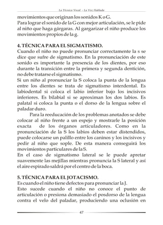 La Técnica Vocal - La Voz Hablada

movimientos que originan los sonidos K o G.
Para lograr el sonido de la G con mejor articulación, se le pide
al niño que haga gárgaras. Al gargarizar el niño produce los
movimientos propios de la g.

4. TÉCNICA PARA EL SIGMATISMO.
Cuando el niño no puede pronunciar correctamente la s se
dice que sufre de sigmatismo. En la pronunciación de este
sonido es importante la presencia de los dientes, por eso
durante la transición entre la primera y segunda dentición,
no debe tratarse el sigmatismo.
Si un niño al pronunciar la S coloca la punta de la lengua
entre los dientes se trata de sigmatismo interdental. Es
labiodental si coloca el labio inferior bajo los incisivos
inferiores. Es bilabial si se aproximan los dos labios. Es
palatal si coloca la punta o el dorso de la lengua sobre el
paladar duro.
       Para la reeducación de los problemas anotados se debe
colocar al niño frente a un espejo y mostrarle la posición
exacta      de los órganos articuladores. Como en la
pronunciación de la S los labios deben estar distendidos,
puede colocarse un palillo entre los caninos y los incisivos y
pedir al niño que sople. De esta manera conseguirá los
movimientos particulares de la S.
En el caso de sigmatismo lateral se le puede apretar
suavemente las mejillas mientras pronuncia la S lateral y así
el aire espirado saldrá por el centro de la boca.

5. TÉCNICA PARA EL JOTACISMO.
Es cuando el niño tiene defectos para pronunciar la J.
Esto sucede cuando el niño no conoce el punto de
articulación o presiona demasiado el posdorso de la lengua
contra el velo del paladar, produciendo una oclusión en

                                   47
 