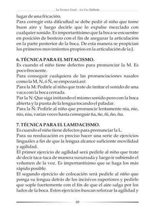 La Técnica Vocal - La Voz Hablada

lugar de una fricación.
Para corregir esta dificultad se debe pedir al niño que tome
buen aire y luego decirle que lo expulse mezclado con
cualquier sonido. Es importantísimo que la boca se encuentre
en posición de bostezo con el fin de asegurar la articulación
en la parte posterior de la boca. De esta manera se propician
los primeros movimientos propios en la articulación de la J.

6. TÉCNICA PARA EL MITACISMO.
Es cuando el niño tiene defectos para pronunciar la M. Es
poco frecuente.
Para conseguir cualquiera de las pronunciaciones nasales
como la M, N, ó Ñ, se empezará así:
Para la M: Pedirle al niño que trate de imitar el sonido de una
vaca con la boca cerrada.
Par la N: Que siga imitando el mismo sonido pero con la boca
abierta y la punta de la lengua tocando el paladar.
Para la Ñ: Pedirle al niño que pronuncie lentamente nia, nie,
nio, niu, varias veces hasta conseguir ña, ñe, ñi, ño, ñu.

7. TÉCNICA PARA EL LAMDACISMO.
Es cuando el niño tiene defectos para pronunciar la L.
Para su reeducación es preciso hacer una serie de ejercicios
linguales a fin de que la lengua alcance suficiente movilidad
y agilidad.
El primer ejercicio de agilidad será pedirle al niño que trate
de decir taca-taca de manera susurrada y luego ir subiendo el
volumen de la voz. Es importantísimo que se haga los más
rápido posible.
El segundo ejercicio de colocación será pedirle al niño que
ponga su lengua detrás de los incisivos superiores y pedirle
que sople fuertemente con el fin de que el aire salga por los
lados de la boca. Estos ejercicios buscan reforzar la agilidad y

                                   48
 