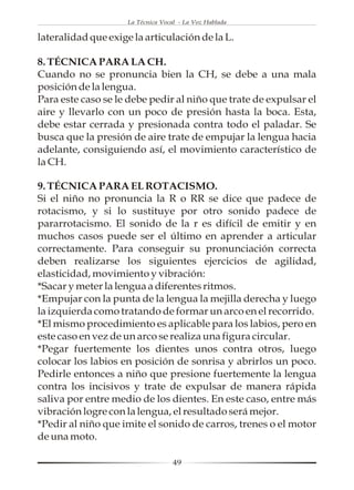 La Técnica Vocal - La Voz Hablada

lateralidad que exige la articulación de la L.

8. TÉCNICA PARA LA CH.
Cuando no se pronuncia bien la CH, se debe a una mala
posición de la lengua.
Para este caso se le debe pedir al niño que trate de expulsar el
aire y llevarlo con un poco de presión hasta la boca. Esta,
debe estar cerrada y presionada contra todo el paladar. Se
busca que la presión de aire trate de empujar la lengua hacia
adelante, consiguiendo así, el movimiento característico de
la CH.

9. TÉCNICA PARA EL ROTACISMO.
Si el niño no pronuncia la R o RR se dice que padece de
rotacismo, y si lo sustituye por otro sonido padece de
pararrotacismo. El sonido de la r es difícil de emitir y en
muchos casos puede ser el último en aprender a articular
correctamente. Para conseguir su pronunciación correcta
deben realizarse los siguientes ejercicios de agilidad,
elasticidad, movimiento y vibración:
*Sacar y meter la lengua a diferentes ritmos.
*Empujar con la punta de la lengua la mejilla derecha y luego
la izquierda como tratando de formar un arco en el recorrido.
*El mismo procedimiento es aplicable para los labios, pero en
este caso en vez de un arco se realiza una figura circular.
*Pegar fuertemente los dientes unos contra otros, luego
colocar los labios en posición de sonrisa y abrirlos un poco.
Pedirle entonces a niño que presione fuertemente la lengua
contra los incisivos y trate de expulsar de manera rápida
saliva por entre medio de los dientes. En este caso, entre más
vibración logre con la lengua, el resultado será mejor.
*Pedir al niño que imite el sonido de carros, trenes o el motor
de una moto.

                                    49
 