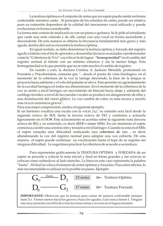 La Técnica Vocal - La Voz Cantada

         La tesitura óptima es el conjunto de notas que un sujeto puede emitir en forma
confortable mientras canta . Al principio de los estudios de canto, puede ser relativa
pues su extensión dependerá de la calidad del mecanismo vocal utilizado y puede
evolucionar en forma considerable.
La forma más común de analizarla es con un piano o guitarra. Se le pide al estudiante
que cante una nota cómoda y de allí, cantar con una vocal en forma ascendente y
descendente. De esta manera se obtiene la frecuencia fundamental más grave y más
aguda, dentro del cual se encuentra la tesitura óptima.
         En igual sentido, se debe determinar la tesitura óptima y forzada del registro
agudo o falsete con el fin de aprender a desarrollar técnicas avanzadas o profesionales
como la “Cobertura de Voz” cuyo fin es la de lograr “homogeneidad” en el cambio del
registro normal al falsete con un mínimo esfuerzo y sin la menor fatiga. Esta
homogeneidad es lo que permite que no se note mucho el cambio de registro.
         En cuanto a esto, la doctora Cristina A. Jackson Menaldi, profesional en
Foniatría y Psicofoniatría, comenta que “...desde el punto de vista fisiológico, en el
momento de la cobertura de la voz la laringe desciende, la base de la lengua se
proyecta hacia adelante y el velo del paladar se eleva. Esto permite un agrandamiento
de la cavidad faríngea en todas sus dimensiones. En el momento de la cobertura de la
voz se siente a nivel laríngeo un movimiento de báscula hacia abajo y adelante del
cartílago tiroides; a nivel de las cuerdas vocales se produce un alargamiento de ellas y
una disminución del cierre glótico. La voz cambia de color, es más oscura y mucho
más rica en armónicos graves”.
Para una mejor comprensión, analice el siguiente ejemplo:
Si un baritono vocaliza una escala con la vocal /a/, su emisión será fácil desde la
segunda octava de SOL hasta la tercera octava de DO y comienza a aclararla
ligeramente en el DO#. Este aclaramiento se acentúa sobre la siguiente nota (tercera
octava de RE) y su sostenido, es decir (RE# o mejor MIb). En ese momento el sujeto
comienza a sentir una constricción y tensión a nivel laríngeo. Cuando se está en el MIb,
el sujeto remedia esta dificultad realizando una cobertura de voz , es decir
abandonando la voz del registro normal para adoptar una voz cubierta. De esta
manera el sujeto puede continuar su vocalización hasta el tope de su registro sin
ninguna dificultad. Le sugerimos practicar la cobertura de acuerdo a su tesitura.

        Para representar gráficamente la TESITURA OPTIMA y FORZADA de un
sujeto se procede a colocar la nota inicial y final en letras grandes y las octavas se
colocan como subíndices al lado derecho. La línea en este caso representa la palabra
“hasta”. Al final se coloca el número de notas óptimas y forzadas. Para estos efectos, lo
más recomendable es utilizar en lo posible un piano. Ejemplo:


          G0        Hasta
                              D2          12 notas             Tesitura Optima


          D0                  G2          17 notas             Tesitura Forzada

  IMPORTANTE: Obsérvese que la tesitura para cantar de manera confortable siempre
  tiene 2 o 3 tonos menos hacia los graves y hacia los agudos. Casi nunca tienen 1. Téngase
  esto muy presente con el fin de evitar lecciones serias y severas en el órgano fonador.


                                             54
 