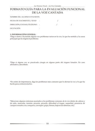 La Técnica Vocal - La Voz Cantada

FORMATO GUÍA PARA LA EVALUACIÓN FUNCIONAL
            DE LA VOZ CANTADA
NOMBRE DEL ALUMNO O PACIENTE:

FECHA DE NACIMIENTO / EDAD          :                      /

DIRECCIÓN/CIUDAD/TELÉFONO           :                     /                 /

OCUPACIÓN                           :


1. INFORMACIÓN GENERAL:
*Diga si tiene o ha tenido alguna vez problemas serios en la voz, lo que ha sentido y la causa
principal que le originó el problema:




*Diga si alguna vez se practicado cirugía en alguna parte del órgano fonador. En caso
afirmativo, descríbala:




*En orden de importancia, diga los problemas más comunes que le afectan la voz y lo que ha
hecho para contrarrestarlos:




*Mencione algunos síntomas asociados a los problemas comunes de la voz (dolor de cabeza y
de oído, muscular, tensión, picazón, picazón, dificultad al tragar, sequedad, presencia de
cuerpos extraños, tos, ronquera, carraspeo, gripa, flemas, baja en las defensas, etc):




                                             55
 