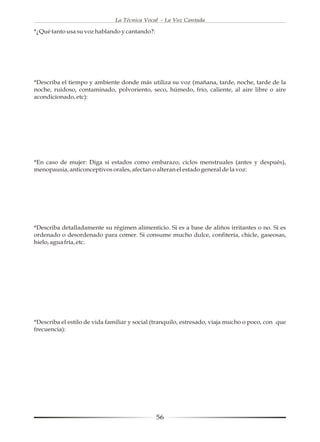 La Técnica Vocal - La Voz Cantada

*¿Qué tanto usa su voz hablando y cantando?:




*Describa el tiempo y ambiente donde más utiliza su voz (mañana, tarde, noche, tarde de la
noche, ruidoso, contaminado, polvoriento, seco, húmedo, frío, caliente, al aire libre o aire
acondicionado, etc):




*En caso de mujer: Diga si estados como embarazo, ciclos menstruales (antes y después),
menopausia, anticonceptivos orales, afectan o alteran el estado general de la voz:




*Describa detalladamente su régimen alimenticio. Si es a base de aliños irritantes o no. Si es
ordenado o desordenado para comer. Si consume mucho dulce, confitería, chicle, gaseosas,
hielo, agua fría, etc.




*Describa el estilo de vida familiar y social (tranquilo, estresado, viaja mucho o poco, con que
frecuencia):




                                               56
 