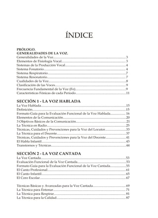 ÍNDICE
PRÓLOGO.
GENERALIDADES DE LA VOZ.
Generalidades de la Voz...................................................................................... 3
Elementos de Fisiología Vocal............................................................................ 3
Sistemas de la Producción Vocal........................................................................ 4
Sistema Fonatorio................................................................................................. 4
Sistema Respiratorio.............................................................................................7
Sistema Resonatorio............................................................................................. 7
Cualidades de la Voz............................................................................................8
Clasificación de las Voces....................................................................................9
Frecuencia Fundamental de la Voz (Fo)............................................................9
Características Fónicas de cada Periodo............................................................11

SECCIÓN 1 - LA VOZ HABLADA
La Voz Hablada.....................................................................................................15
Definición...............................................................................................................15
Formato Guía para la Evaluación Funcional de la Voz Hablada.................. 16
Elementos de la Comunicación...........................................................................20
3 Objetivos Básicos de la Comunicación............................................................21
La Técnica en Radio..............................................................................................25
Técnicas, Cuidados y Prevenciones para la Voz del Locutor.........................33
La Técnica para el Docente..................................................................................37
Técnicas, Cuidados y Prevenciones para la Voz del Docente........................41
El Habla Infantil....................................................................................................43
Transtornos y Técnicas.........................................................................................44

SECCIÓN 2 - LA VOZ CANTADA
La Voz Cantada.....................................................................................................53
Evaluación Funcional de la Voz Cantada..........................................................53
Formato Guía para la Evaluación Funcional de la Voz Cantada...................55
El Canto Profesional.............................................................................................61
El Canto Infantil....................................................................................................65
El Coro Escolar......................................................................................................67

Técnicas Básicas y Avanzadas para la Voz Cantada....................................... 69
La Técnica para Entonar...................................................................................... 71
La Técnica para Respirar..................................................................................... 81
La Técnica para la Calidad.................................................................................. 87
 