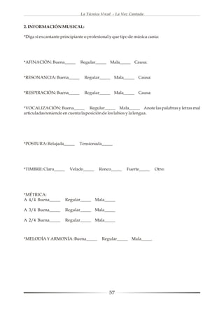 La Técnica Vocal - La Voz Cantada


2. INFORMACIÓN MUSICAL:

*Diga si es cantante principiante o profesional y que tipo de música canta:




*AFINACIÓN: Buena_____         Regular_____ Mala_____ Causa:


*RESONANCIA: Buena_____          Regular_____ Mala_____ Causa:


*RESPIRACIÓN: Buena_____         Regular_____ Mala_____ Causa:


*VOCALIZACIÓN: Buena_____ Regular_____ Mala_____ Anote las palabras y letras mal
articuladas teniendo en cuenta la posición de los labios y la lengua.




*POSTURA: Relajada_____        Tensionada_____




*TIMBRE: Claro_____      Velado_____     Ronco_____      Fuerte_____    Otro:




*MÉTRICA:
A 4/4 Buena_____      Regular_____ Mala_____

A 3/4 Buena_____      Regular_____ Mala_____

A 2/4 Buena_____      Regular_____ Mala_____



*MELODÍA Y ARMONÍA: Buena_____             Regular_____ Mala_____




                                               57
 