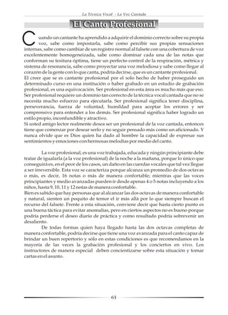 La Técnica Vocal - La Voz Cantada


                        El Canto Profesional

C       uando un cantante ha aprendido a adquirir el dominio correcto sobre su propia
        voz, sabe como impostarla, sabe como percibir sus propias sensaciones
internas, sabe como cambiar de un registro normal al falsete con una cobertura de voz
excelentemente homogeneizada, sabe como dominar cada una de las notas que
conforman su tesitura óptima, tiene un perfecto control de la respiración, métrica y
sistema de resonancia, sabe como proyectar una voz melodiosa y sabe como llegar al
corazón de la gente con lo que canta, podría decirse, que es un cantante profesional.
El creer que se es cantante profesional por el solo hecho de haber proseguido un
determinado curso en una institución o haber grabado en un estudio de grabación
profesional, es una equivocación. Ser profesional en esta área es mucho más que eso.
Ser profesional requiere un dominio tan correcto de la técnica vocal cantada que no se
necesita mucho esfuerzo para ejecutarla. Ser profesional significa tener disciplina,
perseverancia, fuerza de voluntad, humildad para aceptar los errores y ser
comprensivo para entender a los demás. Ser profesional significa haber logrado un
estilo propio, inconfundible y atractivo.
Si usted amigo lector realmente desea ser un profesional de la voz cantada, entonces
tiene que comenzar por desear serlo y no seguir pensado más como un aficionado. Y
nunca olvide que es Dios quien ha dado al hombre la capacidad de expresar sus
sentimientos y emociones con hermosas melodías por medio del canto.

          La voz profesional, es una voz trabajada, educada y ningún principiante debe
tratar de igualarla (a la voz profesional) de la noche a la mañana, porque lo único que
conseguirá es, en el peor de los casos, un daño en las cuerdas vocales que tal vez llegue
a ser irreversible. Esta voz se caracteriza porque alcanza un promedio de dos octavas
o más, es decir, 16 notas o más de manera confortable; mientras que las voces
principiantes y medio avanzadas pueden ir desde apenas 4 o 5 notas incluyendo a los
niños, hasta 9, 10, 11 y 12 notas de manera confortable.
Bien es sabido que hay personas que al alcanzar las dos octavas de manera confortable
y natural, sienten un poquito de temor el ir más allá por lo que siempre buscan el
recurso del falsete. Frente a esta situación, conviene decir que hasta cierto punto es
una buena táctica para evitar anomalías, pero en ciertos aspectos no es bueno porque
podría perderse el deseo diario de práctica y como resultado podría sobrevenir un
desaliento.
          De todas formas quien haya llegado hasta las dos octavas completas de
manera confortable, podría decirse que tiene una voz avanzada para el canto capaz de
brindar un buen repertorio y sólo en estas condiciones es que recomendamos en la
mayoría de las veces la grabación profesional y los conciertos en vivo. Los
instructores de manera especial deben concientizarse sobre esta situación y tomar
cartas en el asunto.




                                           61
 