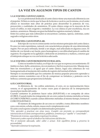 La Técnica Vocal - La Voz Cantada

         LA VOZ EN ALGUNOS TIPOS DE CANTOS
1. LA VOZ DEL CANTO CLÁSICO.
         La voz profesional dedicada al canto clásico tiene una marcada diferencia con
el popular. Si bien es cierto que la base de la técnica vocal es casi la misma, en el canto
clásico se necesitan más años de práctica para desarrollar la potencia de voz,
proyección y cualidades de armónicos. El canto clásico exige en la mayoría de los
casos el solfeo, es más exigente y metódico. La voz clásica es por excelencia, rica en
matices, armónicos. Maneja con gran facilidad los registros normal y falsete.
Entre los cantos que más sobresalen se encuentran: cantatas, óperas, sinfonías, canto
sagrado o religioso entre otros.

2. LA VOZ DEL CANTO POPULAR.
         Este tipo de voz no es consecuente con los mismos principios del canto clásico.
Es una voz más espontánea, natural, con características propias de una determinada
región. Por ser poco refinada, tiende a ser alegre, mal articulada en algunos casos. El
timbre de voz tiende a ser fuerte, poco homogéneo y con dificultad para el cambio de
registros. Es exigente en la agilidad y deficiente en armónicos y matices, a menos que
el intérprete eduque su voz con la técnica adecuada.

3. LA VOZ DEL CANTO ROMÁNTICO O BALADA.
         Como su nombre lo indica, es el tipo de voz que se expresa con sentimiento. El
timbre es claro, bello, armonioso, rico en matices y fácil en su proyección. Maneja muy
bien los resonadores y al igual que el canto clásico, logra una cobertura de voz
homegeneizada al momento del cambio de registro del normal al falsete.
Siempre es recomendable que los cantantes de música popular procuren aprender a
entonar música romántica con el fin de compensar su fortaleza y potencia con la
belleza y armonía que proporciona la balada.

4. EL CANTO CORAL.
         A diferencia de los estilos anteriores, el coro, en su representación física
sonora, es el agrupamiento de varias voces para el ejercicio de la interpretación
musical por medio del canto.
Cuando cantamos lo podemos hacer solos (SOLISTAS) o en compañía de otros
(CORO). Cuando todos los integrantes de un coro cantan la misma melodía se forma
el CORO UNÍSONO; cuando cantan diferentes melodías al mismo tiempo, forman el
CORO POLIFÓNICO.
         El número de integrantes de un coro es variable y toma diferentes nombres:
coro, coro mixto, schola, orfeón, masa coral o simplemente coral.
El canto coral supone cumplir con determinados principios:
*Oir, aprender y practicar con otras voces. Cumplir con precisión su correspondiente
intervención en el canto contrapuntístico, polifónico, armónico y a “capella” o “concertado”.
*Dominio de sí mismo, seguridad y respeto por los demás.
*Intervenir y saber esperar al obedecer las indicaciones del director.
*En el momento adecuado, saber callar o actuar. Este equilibrio forma y preserva la
personalidad.
*Aprender a dominar la respiración.

                                             62
 