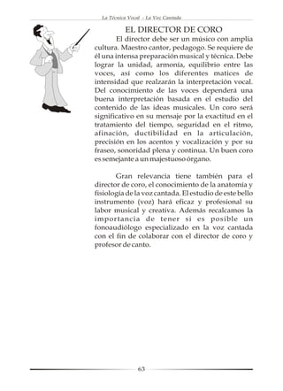 La Técnica Vocal - La Voz Cantada

           EL DIRECTOR DE CORO
       El director debe ser un músico con amplia
cultura. Maestro cantor, pedagogo. Se requiere de
él una intensa preparación musical y técnica. Debe
lograr la unidad, armonía, equilibrio entre las
voces, así como los diferentes matices de
intensidad que realzarán la interpretación vocal.
Del conocimiento de las voces dependerá una
buena interpretación basada en el estudio del
contenido de las ideas musicales. Un coro será
significativo en su mensaje por la exactitud en el
tratamiento del tiempo, seguridad en el ritmo,
afinación, ductibilidad en la articulación,
precisión en los acentos y vocalización y por su
fraseo, sonoridad plena y continua. Un buen coro
es semejante a un majestuoso órgano.

       Gran relevancia tiene también para el
director de coro, el conocimiento de la anatomía y
fisiología de la voz cantada. El estudio de este bello
instrumento (voz) hará eficaz y profesional su
labor musical y creativa. Además recalcamos la
importancia de tener si es posible un
fonoaudiólogo especializado en la voz cantada
con el fin de colaborar con el director de coro y
profesor de canto.




                 63
 