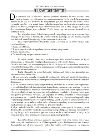 La Técnica Vocal - La Voz Cantada


                            El Canto Infantil

D      e acuerdo con la doctora Cristina Jackson Menaldi, la voz infantil tiene
       características específicas que se pueden comparar con la voz de la mujer, pero
difiere de la voz del hombre. Es importante que los maestros de técnica vocal
entiendan que la evolución de la voz del niño después de los 6 años tiene una tesitura
de sólo 3 o 4 notas, que poco a poco va evolucionando con la edad y logra un máximo
de extensión en la época prepubertal. Por lo tanto, hay que ser muy cuidadosos al
tratar con ellos.
         La calidad de la voz del niño, en general, es aguda pero en algunos casos llega
a ser grave, disfónica o desafinada. Cuando el niño participa de una actividad coral,
las cualidades vocales mejoran y la extensión vocal aumenta.
         Para lograr el máximo de calidad vocal, la elección de los niños y niñas debe
estar basada en:
1. Buena salud física.
2. Buen aparato fonador sin problemas funcionales u orgánicos.
3. Buena resonancia.
4. Tener talento y temperamento musical.

         El mejor período para cantar un buen repertorio musical es entre los 9 y 14
años aunque la educación vocal puede comenzarse entre los 6 y 8 años.
Cuando se trabaja con niños no se puede forzar las leyes de la naturaleza, es decir, no
es posible forzar un niño soprano a cantar como contralto, pues estos cambios pueden
producir daños irreparables.
         En la educación de la voz hablada y cantada del niño se nos presentan dos
problemas fundamentales:
1. El ingreso en la escuela primaria. El traslado del niño del ambiente familiar al
escolar influye notablemente. En este período se encuentran mayor cantidad de niños
disfónicos.
2. En los últimos años de la escuela primaria y primeros de la secundaria, se presenta
el período fisiológico de la mutación de la voz. La inclusión de estos niños en coros, sin
tener en cuenta ciertas premisas fundamentales de clasificación vocal, agravado todo
ello por mala técnica de impostación, utilizada tanto por el docente como por el niño,
trae graves problemas vocales. Los expertos en canto, foniatras y fonoadiólogos
aconsejan que en el período de mutación de la voz se proceda con mucha prudencia y
se preste especial atención a los signos de fatiga vocal. Cuando el cambio es brusco, la
voz se vuelve ronca, velada, sobre todo en las notas agudas y la emisión vocal puede
fluctuar entre los agudos de cabeza y los graves de pecho.
Si el período del cambio es demasiado prolongado, la voz puede tornarse gruesa,
desafinada, sin fuerza y sin brillo. Si es un soprano podrá pasar a mezzo o contralto. Si
no hay fatiga, se lo mantendrá por un tiempo en la actividad coral y luego se lo
orientará hacia otras actividades musicales que no comprendan.

        Los niños deben aprender a conocer su órgano vocal en lo posible con ayudas
didácticas y fáciles de memorizar. Deben aprender a percibir las sensaciones internas
despertadas por el acto fonatorio sobre las cuales confeccionarán su esquema

                                            65
 