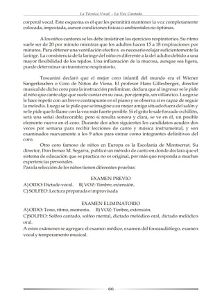 La Técnica Vocal - La Voz Cantada

corporal vocal. Este esquema es el que les permitirá mantener la voz completamente
colocada, impostada, aun en condiciones físicas o ambientales no óptimas.

         A los niños cantores se les debe insistir en los ejercicios respiratorios. Su ritmo
suele ser de 20 por minuto mientras que los adultos hacen 15 a 18 respiraciones por
minutos. Para obtener una ventilación efectiva es necesario relajar suficientemente la
laringe. La consistencia de la laringe del niño es diferente a la del adulto debido a una
mayor flexibilidad de los tejidos. Una inflamación de la mucosa, aunque sea ligera,
puede determinar un transtorno respiratorio.

         Toscanini declaró que el mejor coro infantil del mundo era el Wiener
Sangerknaben o Coro de Niños de Viena. El profesor Hans Gillesberger, director
musical de dicho coro para la instrucción preliminar, declara que al ingresar se le pide
al niño que cante algo que suele cantar en su casa, por ejemplo, un villancico. Luego se
le hace repetir con un breve contrapunto en el piano y se observa si es capaz de seguir
la melodía. Luego se le pide que se imagine a su mejor amigo situado fuera del salón y
se le pide que lo llame con la voz más fuerte posible. Si el grito le sale forzado o chillón,
será una señal desfavorable, pero si resulta sonora y clara, se ve en él, un posible
elemento nuevo en el coro. Durante dos años siguientes los candidatos acuden dos
veces por semana para recibir lecciones de canto y música instrumental, y son
examinados nuevamente a los 9 años para entrar como integrantes definitivos del
coro.
         Otro coro famoso de niños en Europa es la Escolanía de Montserrat. Su
director, Don Ireneo M. Segarra, publicó un método de canto en donde declara que el
sistema de educación que se practica no es original, por más que responda a muchas
experiencias personales.
Para la selección de los niños tienen diferentes pruebas:

                              EXAMEN PREVIO
A) OIDO: Dictado vocal. B) VOZ: Timbre, extensión.
C) SOLFEO: Lectura preparada e improvisada

                          EXAMEN ELIMINATORIO
A) OIDO: Tono, ritmo, memoria. B) VOZ: Timbre, extensión.
C)SOLFEO: Solfeo cantado, solfeo mental, dictado melódico oral, dictado melódico
oral.
A estos exámenes se agregan: el examen médico, examen del fonoaudiólogo, examen
vocal y temperamento musical.




                                             66
 