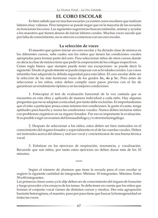 La Técnica Vocal - La Voz Cantada

                           EL CORO ESCOLAR
         Es bien sabido que en muchas escuelas ya existen coros escolares que realizan
labores muy valiosas. Pero tampoco se puede negar que en la mayoría de las escuelas
no funcionan los coros. Las siguientes sugerencias buscan estimular, animar y ayudar
a los maestros que tienen deseos de iniciar labores corales. Muchas veces sucede que
por falta de conocimiento, no se atreven a comenzar con un coro escolar.

                             La selección de voces
         El maestro que quiere iniciar un coro escolar y ha dictado clase de música en
los diferentes cursos, sabe cuales son los niños que tienen las condiciones vocales
apropiadas para formar parte del coro. Para seleccionar niños de otros cursos donde
no dicta la clase de música tiene que pedir la cooperación de los colegas respectivos.
Como regla básica -que siempre puede tener sus excepciones- se puede decir lo
siguiente: Desde el grado tercero se puede empezar con actividades corales. Las voces
infantiles han adquirido la debida seguridad para esta labor. El coro escolar debe ser
la selección de las más hermosas voces de los grados 3o., 4o y 5o., Pero antes de
seleccionar a los niños, estos deben cumplir unos pasos previos con el fin de
garantizar un rendimiento óptimo y en las mejores condiciones:

         1. Fotocopiar el test de evaluación funcional de la voz cantada que se
encuentra en esta obra y aplicarlo de manera individual a cada niño. Hay algunas
preguntas que no se adaptan a esta edad, por tanto debe excluirlas. Es importantísimo
que el niño a participar posea como mínimo tres condiciones: le guste el canto, tenga
aptitudes para hacerlo y reuna las condiciones vocales. Nunca deben incluirse niños
con problemas orgánicos en su órgano fonador. Por eso es importante la evaluación.
Si es posible exigir un examen del fonoaudiólogo y/o otorrinolaringólogo.

         2. Después de seleccionar a los niños, estos deben ser bien instruidos en el
conocimiento del órgano fonador y especialmente en el de las cuerdas vocales. Deben
ser instruidos acerca del abuso y mal uso vocal y concientizarse de una buena técnica
vocal.

       3. Enfatizar en los ejercicios de respiración, resonancia, y vocalización.
Recuerde que son niños, por tanto estos ejercicios no deben durar más de los 10
minutos.

                                         *****

          Según el número de alumnos que tiene la escuela para el coro escolar se
sugiere la siguiente cantidad de integrantes: Mínima: 10 integrantes. Máxima: Entre
50 a 60 integrantes.
Las primeras clases como ya lo dije deben ser de conocimiento del órgano de fonación
y luego proceder a los ensayos de los temas. Se debe tener en cuenta que los niños que
forman el conjunto vocal vienen de distintos cursos y medios. Des esta agrupación
bastante heterogénea, el maestro, paso por paso tiene que buscar la homogeneidad en
todas las voces.

                                          67
 