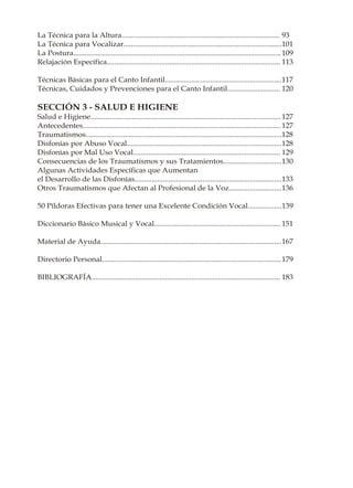 La Técnica para la Altura.................................................................................... 93
La Técnica para Vocalizar....................................................................................101
La Postura.............................................................................................................. 109
Relajación Específica............................................................................................ 113

Técnicas Básicas para el Canto Infantil..............................................................117
Técnicas, Cuidados y Prevenciones para el Canto Infantil............................ 120

SECCIÓN 3 - SALUD E HIGIENE
Salud e Higiene..................................................................................................... 127
Antecedentes......................................................................................................... 127
Traumatismos........................................................................................................128
Disfonías por Abuso Vocal..................................................................................128
Disfonías por Mal Uso Vocal.............................................................................. 129
Consecuencias de los Traumatismos y sus Tratamientos...............................130
Algunas Actividades Específicas que Aumentan
el Desarrollo de las Disfonías..............................................................................133
Otros Traumatismos que Afectan al Profesional de la Voz............................136

50 Píldoras Efectivas para tener una Excelente Condición Vocal..................139

Diccionario Básico Musical y Vocal................................................................... 151

Material de Ayuda................................................................................................167

Directorio Personal...............................................................................................179

BIBLIOGRAFÍA.................................................................................................... 183
 