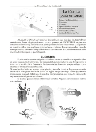La Técnica Vocal - La Voz Cantada



                                                            La técnica
                                                           para entonar
                                                         Temas Fundamentales:
                                                         El sonido.
                                                         El ruido.
                                                         Aprendiendo a entonar.
                                                         Sosteniendo el tono.
                                                         Entonando acordes.
                                                         Cantando Noche de Paz.


        ATACAR O ENTONAR las notas musicales, es algo más que oír. Para OÍR no
necesitamos hacer ningún esfuerzo, pero el proceso de ESCUCHAR supone un
esfuerzo de atención y concentración para que la música no se quede en la superficie
de nuestros oídos, sino que logre penetrar hasta el interior de nuestro cerebro y pueda
ser reproducida con la voz en igual frecuencia de vibración. Si la persona tiene un oído
musical, lo más seguro es que lo logrará.

                                   EL SONIDO
        El proceso de entonar exige escuchar bien las notas con el fin de reproducirlas
en igual frecuencia de vibración. La frecuencia fundamental de la voz debe ponerse a
tono con el sonido. Si la frecuencia fundamental es diferente, sea por debajo o por
encima, se producirá la desafinación.
Si usted amigo lector es apenas principiante y no sabe como se logra una correcta
entonación le sugiero buscar la ayuda de algún amigo que sepa como ejecutar un
instrumento musical. Pídale que le ayude a profundizar en este tema. Si embargo le
voy a comentar el porqué sucede eso.
        El mundo que nos rodea está lleno de sonidos. Algunos son musicales y otros
son ruidosos.




                                           71
 