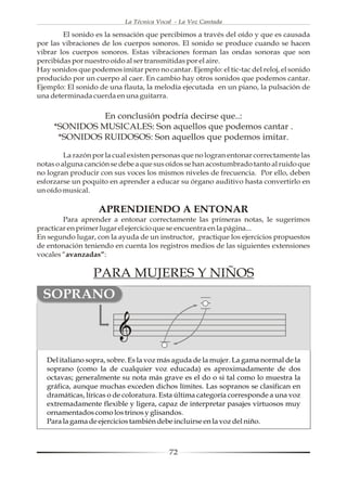 La Técnica Vocal - La Voz Cantada

        El sonido es la sensación que percibimos a través del oído y que es causada
por las vibraciones de los cuerpos sonoros. El sonido se produce cuando se hacen
vibrar los cuerpos sonoros. Estas vibraciones forman las ondas sonoras que son
percibidas por nuestro oído al ser transmitidas por el aire.
Hay sonidos que podemos imitar pero no cantar. Ejemplo: el tic-tac del reloj, el sonido
producido por un cuerpo al caer. En cambio hay otros sonidos que podemos cantar.
Ejemplo: El sonido de una flauta, la melodía ejecutada en un piano, la pulsación de
una determinada cuerda en una guitarra.

               En conclusión podría decirse que..:
     *SONIDOS MUSICALES: Son aquellos que podemos cantar .
      *SONIDOS RUIDOSOS: Son aquellos que podemos imitar.

         La razón por la cual existen personas que no logran entonar correctamente las
notas o alguna canción se debe a que sus oídos se han acostumbrado tanto al ruido que
no logran producir con sus voces los mismos niveles de frecuencia. Por ello, deben
esforzarse un poquito en aprender a educar su órgano auditivo hasta convertirlo en
un oído musical.

                   APRENDIENDO A ENTONAR
        Para aprender a entonar correctamente las primeras notas, le sugerimos
practicar en primer lugar el ejercicio que se encuentra en la página...
En segundo lugar, con la ayuda de un instructor, practique los ejercicios propuestos
de entonación teniendo en cuenta los registros medios de las siguientes extensiones
vocales “avanzadas”:

                  PARA MUJERES Y NIÑOS
 SOPRANO



   Del italiano sopra, sobre. Es la voz más aguda de la mujer. La gama normal de la
   soprano (como la de cualquier voz educada) es aproximadamente de dos
   octavas; generalmente su nota más grave es el do o si tal como lo muestra la
   gráfica, aunque muchas exceden dichos límites. Las sopranos se clasifican en
   dramáticas, líricas o de coloratura. Esta última categoría corresponde a una voz
   extremadamente flexible y ligera, capaz de interpretar pasajes virtuosos muy
   ornamentados como los trinos y glisandos.
   Para la gama de ejercicios también debe incluirse en la voz del niño.



                                           72
 
