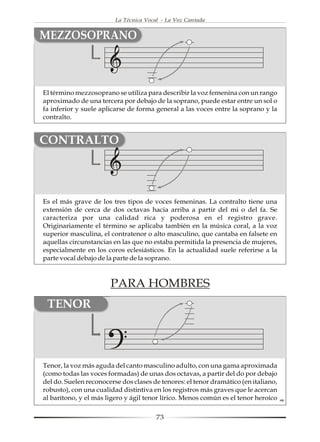 La Técnica Vocal - La Voz Cantada


MEZZOSOPRANO



El término mezzosoprano se utiliza para describir la voz femenina con un rango
aproximado de una tercera por debajo de la soprano, puede estar entre un sol o
fa inferior y suele aplicarse de forma general a las voces entre la soprano y la
contralto.


CONTRALTO



Es el más grave de los tres tipos de voces femeninas. La contralto tiene una
extensión de cerca de dos octavas hacia arriba a partir del mi o del fa. Se
caracteriza por una calidad rica y poderosa en el registro grave.
Originariamente el término se aplicaba también en la música coral, a la voz
superior masculina, el contratenor o alto masculino, que cantaba en falsete en
aquellas circunstancias en las que no estaba permitida la presencia de mujeres,
especialmente en los coros eclesiásticos. En la actualidad suele referirse a la
parte vocal debajo de la parte de la soprano.



                       PARA HOMBRES
 TENOR



Tenor, la voz más aguda del canto masculino adulto, con una gama aproximada
(como todas las voces formadas) de unas dos octavas, a partir del do por debajo
del do. Suelen reconocerse dos clases de tenores: el tenor dramático (en italiano,
robusto), con una cualidad distintiva en los registros más graves que le acercan
al barítono, y el más ligero y ágil tenor lírico. Menos común es el tenor heroico

                                        73
 