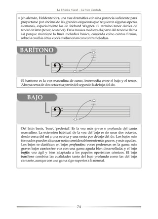 La Técnica Vocal - La Voz Cantada


(en alemán, Heldentenor), una voz dramática con una potencia suficiente para
proyectarse por encima de las grandes orquestas que requieren algunas óperas
alemanas, especialmente las de Richard Wagner. El término tenor deriva de
tenere en latín (tener, sostener). En la música medieval la parte del tenor se llama
así porque mantiene la línea melódica básica, conocida como cantus firmus,
sobre la cual las otras voces evolucionan con contramelodías.



BARÍTONO



El barítono es la voz masculina de canto, intermedia entre el bajo y el tenor.
Abarca cerca de dos octavas a partir del segundo la debajo del do.



    BAJO




Del latín basis, 'base', 'pedestal'. Es la voz más grave o profunda del canto
masculino. La extensión habitual de la voz del bajo es de unas dos octavas,
desde cerca del mi a una octava y una sexta por debajo del do. Los bajos más
formados pueden alcanzar notas considerablemente más graves, y más agudas.
Los bajos se clasifican en bajos profundos: voces poderosas en la gama más
grave; bajos cantantes: voz con una gama aguda bien desarrollada; y el bajo
buffo: voz ágil y bien adaptada a los papeles operísticos cómicos. El bajo
barítono combina las cualidades tanto del bajo profundo como las del bajo
cantante, aunque con una gama algo superior a la normal.




                                         74
 