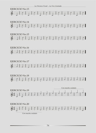 La Técnica Vocal - La Voz Cantada

EJERCICIO No.13




EJERCICIO No.14




EJERCICIO No.15




EJERCICIO No.16




EJERCICIO No.17




EJERCICIO No.18




                                                       Con mucho cuidado
EJERCICIO No.19
   4
   4



EJERCICIO No.20
  4
  4
         Con mucho cuidado




                                      76
 