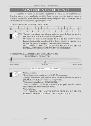 La Técnica Vocal - La Voz Cantada


                  SOSTENIENDO EL TONO
        Durante el canto es necesario mantener el tono, de lo contrario nos
desafinaríamos y se escucharía horrible. Para mejorar en este asunto vamos a
practicar en este día, unos ejercicios sencillos cuyo objetivo será el tratar de cantar
palabras tratando de sostener y prolongar el tono.

EJERCICIO No.1: CONTANDO NUMEROS


      1       2       3     4      5       6        7     8      9   10     11     12

                  *Prosiga este mismo ejercicio con todas las notas de la escala musical
                  (RE, MI, FA, SOL, LA, SI y octavas si es posible).
                  *No limite su estudio únicamente del 1 al 12. Sea creativo. Puede
                  hacerlo hasta contar donde usted lo desee, siempre y cuando no se
                  fatigue. De igual manera practique con palabras cortas.
                  *NO PROSIGA SIN ANTES ESTAR SEGURO DE HABER
                  REALIZADO CORRECTAMENTE ESTOS EJERCICIOS.


EJERCICIO No.2: AUMENTANDO Y DISMINUYENDO
                EL VOLUMEN DE LA VOZ.


                                               NA
SONIDO BAJO                              MAS ALTO                            SONIDO BAJO


                            DURACION INICIAL : 5 SEGUNDOS

                  *Reloj a la mano.
                  *Tome buen aire y practique con 10, 15, 20...segundos.
                  *Prosiga este mismo ejercicio con todas las notas de la escala musical
                  (RE, MI, FA, SOL, LA, SI y octavas si es posible).
                  *Pruebe con las palabras NE, NI, NO, NU.
                  *Pruebe también con la boca cerrada y en posición de bostezo
                  imitando el sonido de una vaca: muuu...
                  *Evite la fatiga.
                  *NO PROSIGA SIN ANTES ESTAR SEGURO DE HABER
                  REALIZADO CORRECTAMENTE ESTOS EJERCICIOS.




                                               77
 