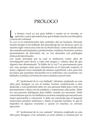 PRÓLOGO


L     a técnica vocal ya sea para hablar o cantar no se inventa, se
      aprende; y para aprenderla hay que trabajar mucho con disciplina
y fuerza de voluntad.
La voz es la exteriorización más auténtica del ser humano. Durante
mucho tiempo se ha hablado del aprendizaje de sus técnicas, pero en
nuestro siglo vemos una crisis de su efectividad y como resultado cada
día cantantes principiantes y profesionales, oradores, locutores, actores,
presentadores de televisión, etc, se ven afectados con patologías
clínicas de tipo fonador.
Las razón principal por la cual se dedicaron varios años de
investigación para llevar a cabo esta magna y valiosa obra (la que
algunos han denominado “la biblia de la voz”) es precisamente para
eso: una, porque existe poca información en el mercado respecto al
tema y algunas veces manejado de manera superficial; y dos, para dar
las bases que permitan desarrollar en el individuo una excelente voz
hablada y cantada y la forma de como cuidarla y preservarla.

       El “profesional de la voz hablada” (término empleado en esta
obra para designar ya sea al orador, locutor, conferencista u otro
dedicado a esta profesión) debe ser una persona hábil para vestir sus
pensamientos e ideas con las palabras y expresiones adecuadas. Debe
ser una persona inteligente para hablar cuando sea necesario. Debe
concientizarse que la voz hablada es un tema complejo que necesita una
mejor apreciación y valoración. Y debe ser consciente que el desgaste
innecesario produce molestias y daños al aparato fonador, lo que le
impedirá en algunas ocasiones y quizás en muchas, su correcta
ejecución.

      El “profesional de la voz cantada” (término empleado en esta
obra para designar a los cantantes ya sean solistas o coristas) por su
 