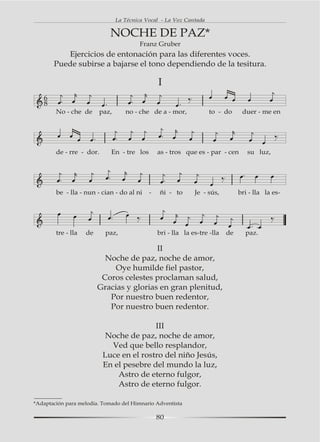 La Técnica Vocal - La Voz Cantada

                            NOCHE DE PAZ*
                                         Franz Gruber
          Ejercicios de entonación para las diferentes voces.
       Puede subirse a bajarse el tono dependiendo de la tesitura.

                                                I
   6
   8
        No - che de      paz,      no - che de a - mor,             to - do      duer - me en




        de - rre - dor.      En - tre los       as - tros que es - par - cen       su luz,




        be - lla - nun - cian - do al ni    -    ñi - to      Je - sús,         bri - lla la es-




        tre - lla   de     paz,                 bri - lla la es-tre -lla   de     paz.

                                          II
                           Noche de paz, noche de amor,
                              Oye humilde fiel pastor,
                          Coros celestes proclaman salud,
                         Gracias y glorias en gran plenitud,
                            Por nuestro buen redentor,
                            Por nuestro buen redentor.

                                         III
                           Noche de paz, noche de amor,
                            Ved que bello resplandor,
                          Luce en el rostro del niño Jesús,
                          En el pesebre del mundo la luz,
                              Astro de eterno fulgor,
                              Astro de eterno fulgor.

*Adaptación para melodía. Tomado del Himnario Adventista

                                                80
 