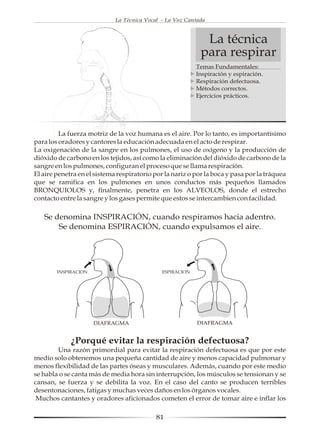 La Técnica Vocal - La Voz Cantada



                                                             La técnica
                                                            para respirar
                                                           Temas Fundamentales:
                                                           Inspiración y espiración.
                                                           Respiración defectuosa.
                                                           Métodos correctos.
                                                           Ejercicios prácticos.




         La fuerza motriz de la voz humana es el aire. Por lo tanto, es importantísimo
para los oradores y cantores la educación adecuada en el acto de respirar.
La oxigenación de la sangre en los pulmones, el uso de oxígeno y la producción de
dióxido de carbono en los tejidos, así como la eliminación del dióxido de carbono de la
sangre en los pulmones, configuran el proceso que se llama respiración.
El aire penetra en el sistema respiratorio por la nariz o por la boca y pasa por la tráquea
que se ramifica en los pulmones en unos conductos más pequeños llamados
BRONQUIOLOS y, finalmente, penetra en los ALVEOLOS, donde el estrecho
contacto entre la sangre y los gases permite que estos se intercambien con facilidad.

   Se denomina INSPIRACIÓN, cuando respiramos hacia adentro.
       Se denomina ESPIRACIÓN, cuando expulsamos el aire.




        INSPIRACION                           ESPIRACION




                      DIAFRAGMA                            DIAFRAGMA


             ¿Porqué evitar la respiración defectuosa?
        Una razón primordial para evitar la respiración defectuosa es que por este
medio solo obtenemos una pequeña cantidad de aire y menos capacidad pulmonar y
menos flexibilidad de las partes óseas y musculares. Además, cuando por este medio
se habla o se canta más de media hora sin interrupción, los músculos se tensionan y se
cansan, se fuerza y se debilita la voz. En el caso del canto se producen terribles
desentonaciones, fatigas y muchas veces daños en los órganos vocales.
 Muchos cantantes y oradores aficionados cometen el error de tomar aire e inflar los

                                            81
 