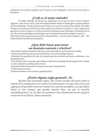 La Técnica Vocal - La Voz Cantada

pulmones en la parte superior, por lo que se ven obligados a elevar las clavículas y
hombros.

                        ¿Cuál es el mejor método?
         El mejor método de llenar los pulmones no es por la boca como lo hacen
algunos, sino por la nariz y llevarlo directamente hasta el diafragma o parte inferior
de los pulmones. Puede respirar por la boca en caso de extrema necesidad. De todas
formas recuerde que la boca no tiene pelos para obstruir el polvo y otras impurezas
que lleva el aire, la nariz sí. La boca no tiene conductos que calienten y humedezcan el
aire de manera que llegue a la laringe casi a la temperatura de la sangre, la nariz sí.
Dios hizo la boca para comunicarnos, alimentarnos…la nariz para respirar, oler…No
trate usted de invertir las funciones.


                      ¿Qué debo hacer para tener
                    un dominio correcto y efectivo?
*Para tener un buen dominio del aire ya sea en el canto o en la oratoria se debe:
-Llenar los pulmones de aire sin excederse y sin causar fatiga alguna.
-Dominar la expulsión del aire, de manera que la corriente sea suave, uniforme y sin
desperdiciarse.
*Los defectos más comunes que deben evitarse en el manejo de la respiración cuando
se esté cantando o predicando son dos:
-Expulsar todo el aire antes de tomar una nueva inspiración.
-Tomar aire en exceso.
Ambos extremos son viciosos y perjudiciales.


                  ¿Existe alguna regla general?.. Sí.
        Muchos han inventado reglas, han escrito muchos discursos sobre el
manejo de la respiración en el canto y la oratoria pero creo que solo existe una
regla general que deben observar siempre los cantores y oradores, y es que deben
tomar el aire siempre que puedan hacerlo bien, sea que se necesite
inmediatamente ó no. El tener los pulmones bien abastecidos de aire ayuda a
conservar la voz fuerte, clara y resonante.




                                           82
 